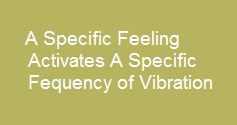 A specific feeling activates a specific frquency of vibration